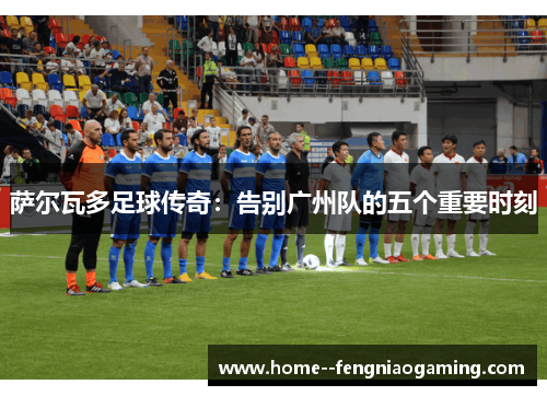 萨尔瓦多足球传奇：告别广州队的五个重要时刻