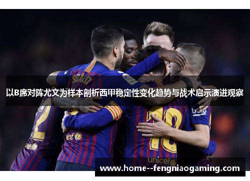 以B席对阵尤文为样本剖析西甲稳定性变化趋势与战术启示演进观察