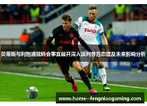 贝蒂斯与利物浦就转会事宜展开深入谈判各方态度及未来影响分析