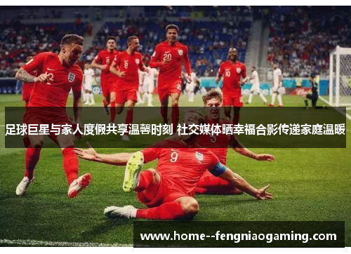 足球巨星与家人度假共享温馨时刻 社交媒体晒幸福合影传递家庭温暖