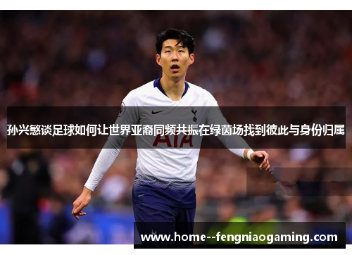 孙兴慜谈足球如何让世界亚裔同频共振在绿茵场找到彼此与身份归属
