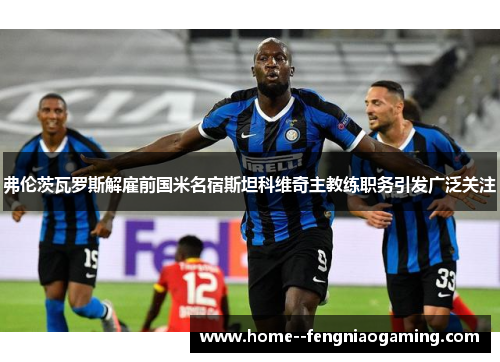 弗伦茨瓦罗斯解雇前国米名宿斯坦科维奇主教练职务引发广泛关注