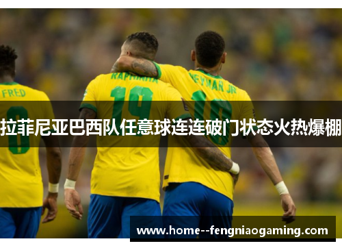 拉菲尼亚巴西队任意球连连破门状态火热爆棚