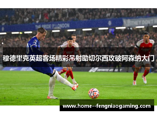 穆德里克英超客场精彩吊射助切尔西攻破阿森纳大门