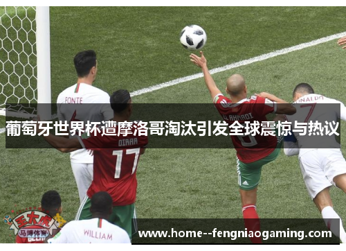 葡萄牙世界杯遭摩洛哥淘汰引发全球震惊与热议