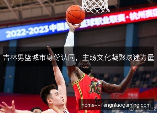 吉林男篮城市身份认同，主场文化凝聚球迷力量